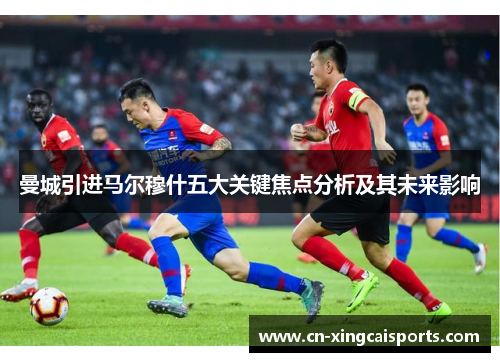 曼城引进马尔穆什五大关键焦点分析及其未来影响