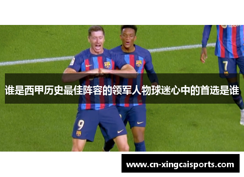 谁是西甲历史最佳阵容的领军人物球迷心中的首选是谁