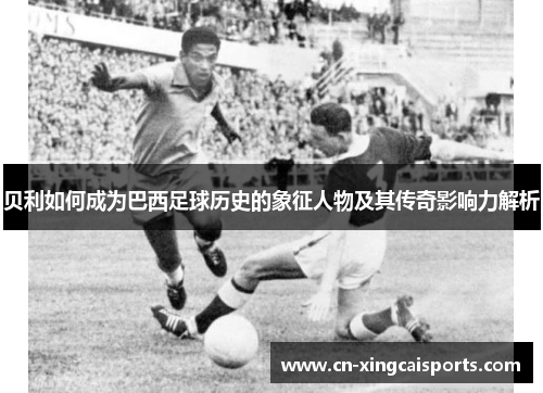 贝利如何成为巴西足球历史的象征人物及其传奇影响力解析