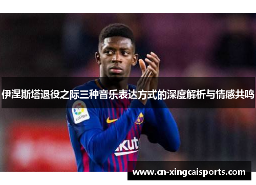伊涅斯塔退役之际三种音乐表达方式的深度解析与情感共鸣